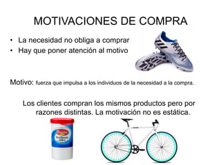 MOTIVACIONES DE COMPRA
•  La necesidad no obliga a comprar
•  Hay que poner atención al motivo
Motivo: fuerza que impulsa a los individuos de la necesidad a la compra.
Los clientes compran los mismos productos pero por
razones distintas. La motivación no es estática.
 