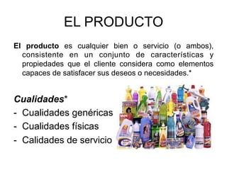 EL PRODUCTO
El producto es cualquier bien o servicio (o ambos),
consistente en un conjunto de características y
propiedades que el cliente considera como elementos
capaces de satisfacer sus deseos o necesidades.*
Cualidades*
-  Cualidades genéricas
-  Cualidades físicas
-  Calidades de servicio
 