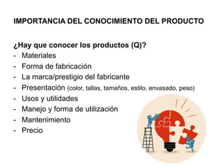IMPORTANCIA DEL CONOCIMIENTO DEL PRODUCTO
¿Hay que conocer los productos (Q)?
-  Materiales
-  Forma de fabricación
-  La marca/prestigio del fabricante
-  Presentación (color, tallas, tamaños, estilo, envasado, peso)
-  Usos y utilidades
-  Manejo y forma de utilización
-  Mantenimiento
-  Precio
 