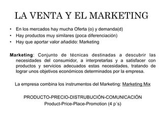 LA VENTA Y EL MARKETING
•  En los mercados hay mucha Oferta (o) y demanda(d)
•  Hay productos muy similares (poca diferenciación)
•  Hay que aportar valor añadido: Marketing
Marketing: Conjunto de técnicas destinadas a descubrir las
necesidades del consumidor, a interpretarlas y a satisfacer con
productos y servicios adecuados estas necesidades, tratando de
lograr unos objetivos económicos determinados por la empresa.
La empresa combina los instrumentos del Marketing: Marketing Mix
PRODUCTO-PRECIO-DISTRUBUCIÓN-COMUNICACIÓN
Product-Price-Place-Promotion (4 p´s)
 