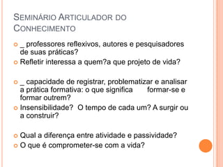 Seminário Articulador do Conhecimento _ professores reflexivos, autores e pesquisadores de suas práticas?  Refletir interessa a quem?a que projeto de vida? _ capacidade de registrar, problematizar e analisar a prática formativa: o que significa       formar-se e formar outrem? Insensibilidade?  O tempo de cada um? A surgir ou a construir? Qual a diferença entre atividade e passividade? O que é comprometer-se com a vida? 