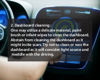 2. Dashboard cleaning :
One may utilize a delicate material, paint
brush or infant wipes to clean the dashboard.
Abstain from cleaning the dashboard as it
might incite scars. Try not to clean or wax the
dashboard as it will consider light source and
meddle with the driving.
 