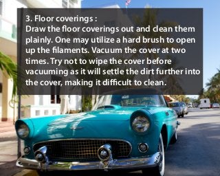 3. Floor coverings :
Draw the floor coverings out and clean them
plainly. One may utilize a hard brush to open
up the filaments. Vacuum the cover at two
times. Try not to wipe the cover before
vacuuming as it will settle the dirt further into
the cover, making it difficult to clean.
 