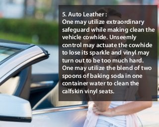 5. Auto Leather :
One may utilize extraordinary
safeguard while making clean the
vehicle cowhide. Unseemly
control may actuate the cowhide
to lose its sparkle and vinyl may
turn out to be too much hard.
One may utilize the blend of two
spoons of baking soda in one
container water to clean the
calfskin vinyl seats.
 