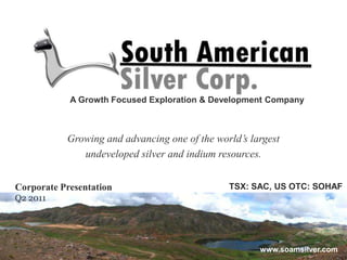 A Growth Focused Exploration & Development Company Growing and advancing one of the world’s largest  undeveloped silver and indium resources. TSX: SAC, US OTC: SOHAF Corporate Presentation Q2 2011 www.soamsilver.com 