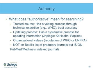 Authority
• What does “authoritative” mean for searching?
• Trusted source: Has a vetting process through
technical expertise (e.g., WHO); trust accuracy
• Updating process: Has a systematic process for
updating information (Jhpiego; K4Health; Popline)
• Organizational values (reputation of WHO or UNFPA)
• NOT on Beall’s list of predatory journals but IS ON
PubMed/Medline’s indexed journals
22
 