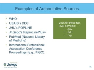 Examples of Authoritative Sources
• WHO
• USAID’s DEC
• JHU’s POPLINE
• Jhpiego’s ReproLinePlusSM
• PubMed (National Library
of Medicine)
• International Professional
Association Conference
Proceedings (e.g., FIGO)
24
Look for these top.
level domains:
• .gov
• .edu
• .org
 