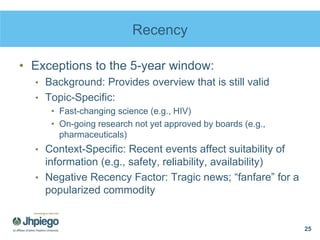 Recency
• Exceptions to the 5-year window:
• Background: Provides overview that is still valid
• Topic-Specific:
• Fast-changing science (e.g., HIV)
• On-going research not yet approved by boards (e.g.,
pharmaceuticals)
• Context-Specific: Recent events affect suitability of
information (e.g., safety, reliability, availability)
• Negative Recency Factor: Tragic news; “fanfare” for a
popularized commodity
25
 