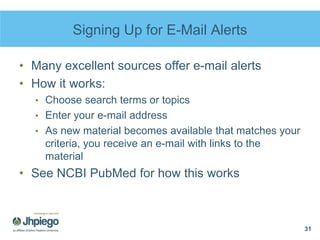 Signing Up for E-Mail Alerts
• Many excellent sources offer e-mail alerts
• How it works:
• Choose search terms or topics
• Enter your e-mail address
• As new material becomes available that matches your
criteria, you receive an e-mail with links to the
material
• See NCBI PubMed for how this works
31
 
