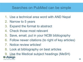 Searches on PubMed can be simple
1. Use a technical area word with AND Nepal
2. Narrow to 5 years
3. Expand the format to abstract
4. Check those most relevant
5. Save, email, put in your NCBI bibliography
6. Follow newer citations (to right of key articles)
7. Notice review articles!
8. Look at bibliography on best articles
9. Use the Medical subject headings (MeSH)
35
 