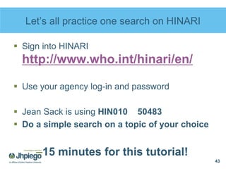 Let’s all practice one search on HINARI
 Sign into HINARI
http://www.who.int/hinari/en/
 Use your agency log-in and password
 Jean Sack is using HIN010 50483
 Do a simple search on a topic of your choice
–15 minutes for this tutorial!
43
 