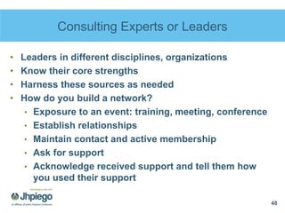 Consulting Experts or Leaders
• Leaders in different disciplines, organizations
• Know their core strengths
• Harness these sources as needed
• How do you build a network?
• Exposure to an event: training, meeting, conference
• Establish relationships
• Maintain contact and active membership
• Ask for support
• Acknowledge received support and tell them how
you used their support
48
 