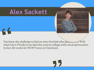 Alex Sackett
You know the challenge to find an entry level job after graduation? Well,
what I do is I’ll talk to my dad who went to college with a local sportscaster.
In fact, He works for WLWT news in Cincinnati.
“
Picture of You
Goes Here
 
