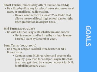 GOALS
Short Term: (Immediately After Graduation, 2024)
• Be a Play-by-Play guy for a local news station or local
team, or small local radio station.
‣ Have a contract with a local TV or Radio that
allows me to call local high school games right
after graduation in August 2024.
Mid Term: (2025-2026)
• Be with a Minor League Baseball team Announcer
‣ Get in contact and be hired by a minor league
baseball team by December 2025.
Long Term: (2029-2030)
• Be a Major League Baseball Broadcaster or NFL
Broadcaster.
‣ Contact some MLB recruiter and become the
play-by-play man for a Major League Baseball
team and get hired by a major network for NFL
football in January 2029.
 
