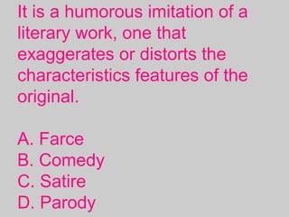 It is a humorous imitation of a
literary work, one that
exaggerates or distorts the
characteristics features of the
original.
A. Farce
B. Comedy
C. Satire
D. Parody
 