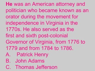 He was an American attorney and
politician who became known as an
orator during the movement for
independence in Virginia in the
1770s. He also served as the
first and sixth post-colonial
Governor of Virginia, from 1776 to
1779 and from 1784 to 1786.
A. Patrick Henry
B. John Adams
C. Thomas Jefferson
 