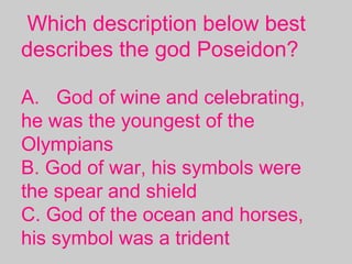 Which description below best
describes the god Poseidon?
A. God of wine and celebrating,
he was the youngest of the
Olympians
B. God of war, his symbols were
the spear and shield
C. God of the ocean and horses,
his symbol was a trident
 