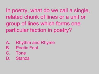 In poetry, what do we call a single,
related chunk of lines or a unit or
group of lines which forms one
particular faction in poetry?
A. Rhythm and Rhyme
B. Poetic Foot
C. Tone
D. Stanza
 