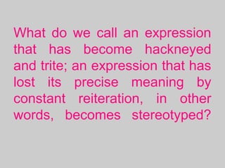 What do we call an expression
that has become hackneyed
and trite; an expression that has
lost its precise meaning by
constant reiteration, in other
words, becomes stereotyped?
 