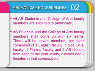 02MECHANICS AND GUIDELINESMECHANICS AND GUIDELINES
 All AB Students and College of Arts faculty
members are enjoined to participate.
 AB Students and the College of Arts faculty
members shall come up with six teams.
There will be seven members per team
composed of 1 English faculty, 1 Soc. Scie.
faculty, 1 Filipino faculty and 1 AB student
from each of the year levels; 2 males and 2
females in that composition.
 