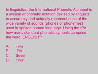 In linguistics, the International Phonetic Alphabet is
a system of phonetic notation devised by linguists
to accurately and uniquely represent each of the
wide variety of sounds (phones or phonemes)
used in spoken human language. Using the IPA,
how many standard phonetic symbols comprise
the word ‘ENGLISH’?
A. Two
B. Six
C. Seven
D. Four
 