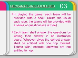 03MECHANICS AND GUIDELINESMECHANICS AND GUIDELINES
 In playing the game, each team will be
provided with a sack. Unlike the usual
sack race, the teams will be provided with
a series of questions (Quiz Bee).
 Each team shall answer the questions by
writing their answer in an illustration
board. Whoever gives the correct answer
shall be entitled with one hop forward.
Teams with incorrect answers are not
entitled to hop.
 