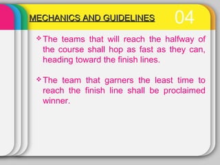 04MECHANICS AND GUIDELINESMECHANICS AND GUIDELINES
 The teams that will reach the halfway of
the course shall hop as fast as they can,
heading toward the finish lines.
 The team that garners the least time to
reach the finish line shall be proclaimed
winner.
 