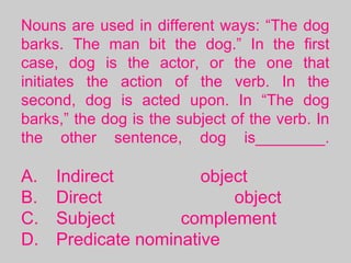 Nouns are used in different ways: “The dog
barks. The man bit the dog.” In the first
case, dog is the actor, or the one that
initiates the action of the verb. In the
second, dog is acted upon. In “The dog
barks,” the dog is the subject of the verb. In
the other sentence, dog is________.
A. Indirect object
B. Direct object
C. Subject complement
D. Predicate nominative
 