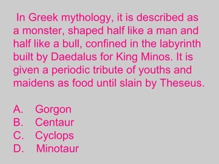 In Greek mythology, it is described as
a monster, shaped half like a man and
half like a bull, confined in the labyrinth
built by Daedalus for King Minos. It is
given a periodic tribute of youths and
maidens as food until slain by Theseus.
A. Gorgon
B. Centaur
C. Cyclops
D. Minotaur
 