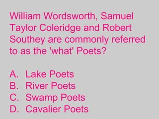 William Wordsworth, Samuel
Taylor Coleridge and Robert
Southey are commonly referred
to as the 'what' Poets? 
A. Lake Poets
B. River Poets
C. Swamp Poets
D. Cavalier Poets
 