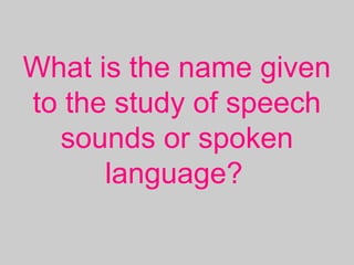 What is the name given
to the study of speech
sounds or spoken
language?
 