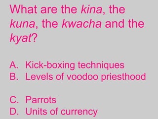 What are the kina, the
kuna, the kwacha and the
kyat?
A. Kick-boxing techniques
B. Levels of voodoo priesthood
C. Parrots
D. Units of currency
 