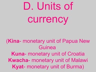 D. Units of
currency
(Kina- monetary unit of Papua New
Guinea
Kuna- monetary unit of Croatia
Kwacha- monetary unit of Malawi
Kyat- monetary unit of Burma)
 