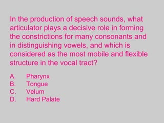 In the production of speech sounds, what
articulator plays a decisive role in forming
the constrictions for many consonants and
in distinguishing vowels, and which is
considered as the most mobile and flexible
structure in the vocal tract?
A. Pharynx
B. Tongue
C. Velum
D. Hard Palate
 