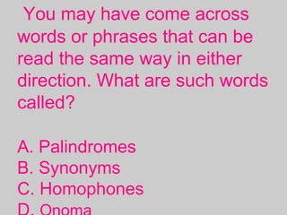 You may have come across
words or phrases that can be
read the same way in either
direction. What are such words
called?
A. Palindromes
B. Synonyms
C. Homophones
 
