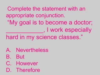 Complete the statement with an
appropriate conjunction.
“My goal is to become a doctor;
___________, I work especially
hard in my science classes.”
A. Nevertheless
B. But
C. However
D. Therefore
 