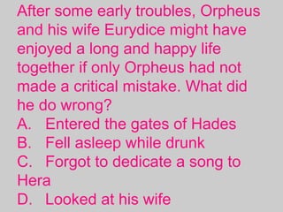 After some early troubles, Orpheus
and his wife Eurydice might have
enjoyed a long and happy life
together if only Orpheus had not
made a critical mistake. What did
he do wrong?
A. Entered the gates of Hades
B. Fell asleep while drunk
C. Forgot to dedicate a song to
Hera
D. Looked at his wife 
 