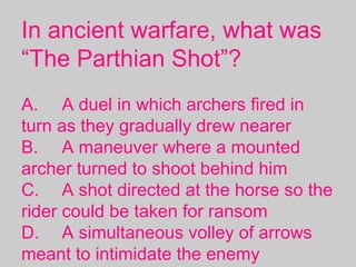In ancient warfare, what was
“The Parthian Shot”?
A. A duel in which archers fired in
turn as they gradually drew nearer
B. A maneuver where a mounted
archer turned to shoot behind him
C. A shot directed at the horse so the
rider could be taken for ransom
D. A simultaneous volley of arrows
meant to intimidate the enemy
 