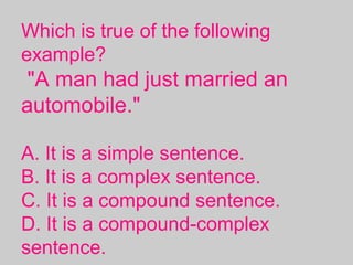 Which is true of the following
example?
"A man had just married an
automobile."
A. It is a simple sentence.
B. It is a complex sentence.
C. It is a compound sentence.
D. It is a compound-complex
sentence.
 