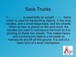 Sack Trucks A  sack truck  is essentially an upright  trolley  frame which is used for transporting objects. It has long handles, and a small ledge base, and two wheels. When an item is placed on the sack truck, the handles are used to manoeuvre the truck so it is pivoting on these two wheels. This makes heavy and cumbersome objects a lot easier to manoeuvre and lift off the ground. It is sort of a basic form of a lever mechanism. 