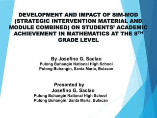 DEVELOPMENT AND IMPACT OF SIM-MOD
(STRATEGIC INTERVENTION MATERIAL AND
MODULE COMBINED) ON STUDENTS’ ACADEMIC
ACHIEVEMENT IN MATHEMATICS AT THE 8TH
GRADE LEVEL
By Josefino G. Saclao
Pulong Buhangin National High School
Pulong Buhangin, Santa Maria, Bulacan
Presented by
Josefino G. Saclao
Pulong Buhangin National High School
Pulong Buhangin, Santa Maria, Bulacan
 