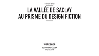 TERRITOIRE FICTION 
LA VALLÉE DE SACLAY 
AU PRISME DU DESIGN FICTION 
WORKSHOP 
12 DÉCEMBRE 2014 
PROTO2014 
 