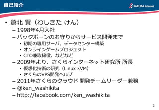 2
自己紹介
• 鷲北 賢（わしきた けん）
– 1998年4月入社
– バックボーンのお守りからサービス開発まで
• 初期の専用サーバ、データセンター構築
• オンラインゲームプロジェクト
• CTO兼取締役、などなど
– 2009年より、さくらインターネット研究所 所長
• 仮想化技術の研究（Linux KVM）
• さくらのVPS開発ヘルプ
– 2011年さくらのクラウド 開発チームリーダー兼務
– @ken_washikita
– http://facebook.com/ken_washikita
 