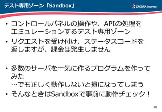 38
テスト専用ゾーン「Sandbox」
• コントロールパネルの操作や、APIの処理を
エミュレーションするテスト専用ゾーン
• リクエストを受け付け、ステータスコードを
返しますが、課金は発生しません
• 多数のサーバを一気に作るプログラムを作って
みた
…でも正しく動作しないと損になってしまう
• そんなときはSandboxで事前に動作チェック！
 
