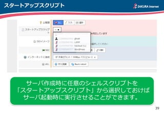 39
スタートアップスクリプト
サーバ作成時に任意のシェルスクリプトを
「スタートアップスクリプト」から選択しておけば
サーバ起動時に実行させることができます。
 