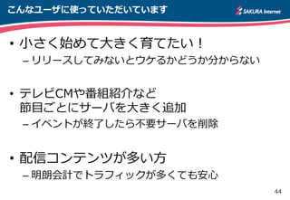 44
こんなユーザに使っていただいています
• 小さく始めて大きく育てたい！
– リリースしてみないとウケるかどうか分からない
• テレビCMや番組紹介など
節目ごとにサーバを大きく追加
– イベントが終了したら不要サーバを削除
• 配信コンテンツが多い方
– 明朗会計でトラフィックが多くても安心
 