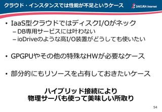 54
クラウド・インスタンスでは性能が不足というケース
• IaaS型クラウドではディスクI/Oがネック
– DB専用サービスには叶わない
– ioDriveのような高I/O装置がどうしても使いたい
• GPGPUやその他の特殊なHWが必要なケース
• 部分的にもリソースを占有しておきたいケース
ハイブリッド接続により
物理サーバも使って美味しい所取り
 