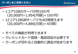 56
クーポンをご活用ください
• 1コア1GBのサーバが約10か月
（20,000円÷1,954[月額]＝10か月）
• 12コア128GBサーバでも4日間使えます
（20,000円÷4,886[日割]＝4日間）
• すべての機能が利用できます
• クレジットカード登録・電話認証が必要です
• クーポンが切れると自動的に課金が始まります
 
