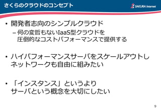 9
さくらのクラウドのコンセプト
• 開発者志向のシンプルクラウド
– 何の変哲もないIaaS型クラウドを
圧倒的なコストパフォーマンスで提供する
• ハイパフォーマンスサーバをスケールアウトし
ネットワークも自由に組みたい
• 「インスタンス」というより
サーバという概念を大切にしたい
 