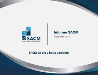 Informe 2017
Asamblea General
Ordinaria
Informe SACM Diciembre
de 2017
SACM en pie y hacia adelante
 